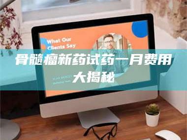 自贡骨髓瘤新药试药一月费用大揭秘