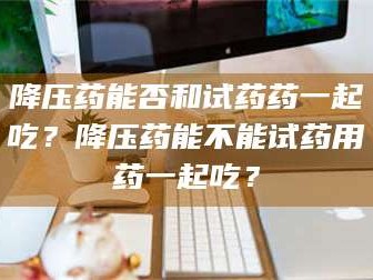 自贡降压药能否和试药药一起吃？降压药能不能试药用药一起吃？