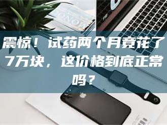 自贡震惊！试药两个月竟花了7万块，这价格到底正常吗？