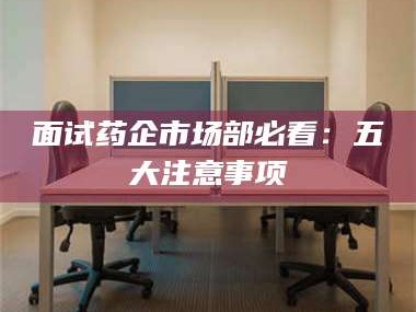 自贡面试药企市场部必看：五大注意事项