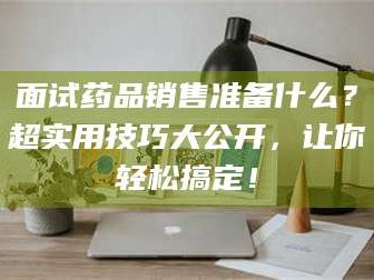 自贡面试药品销售准备什么？超实用技巧大公开，让你轻松搞定！