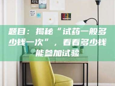自贡题目：揭秘“试药一般多少钱一次”，看看多少钱能参加试验