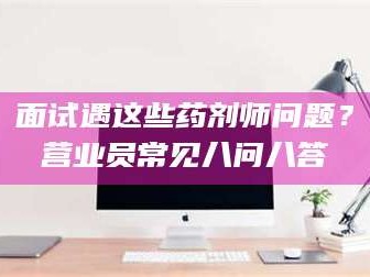 自贡面试遇这些药剂师问题？营业员常见八问八答