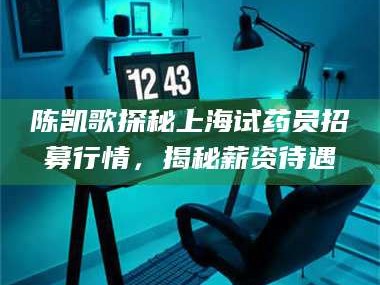 自贡陈凯歌探秘上海试药员招募行情，揭秘薪资待遇