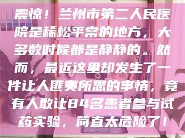 自贡震惊！兰州市第二人民医院是稀松平常的地方，大多数时候都是静静的。然而，最近这里却发生了一件让人匪夷所思的事情，竟有人敢让84名患者参与试药实验，简直太危险了！