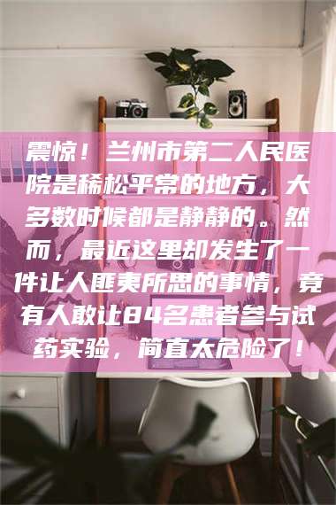 自贡震惊！兰州市第二人民医院是稀松平常的地方，大多数时候都是静静的。然而，最近这里却发生了一件让人匪夷所思的事情，竟有人敢让84名患者参与试药实验，简直太危险了！