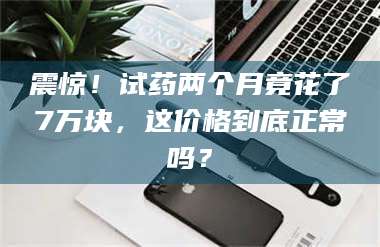 自贡震惊！试药两个月竟花了7万块，这价格到底正常吗？