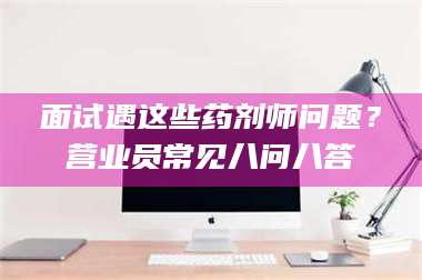 自贡面试遇这些药剂师问题？营业员常见八问八答 第1张