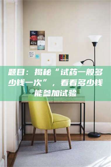 自贡题目：揭秘“试药一般多少钱一次”，看看多少钱能参加试验 第1张