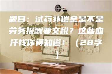自贡题目：试药补偿金是不是劳务报酬要交税？这些血汗钱你得知道！（28字） 第1张