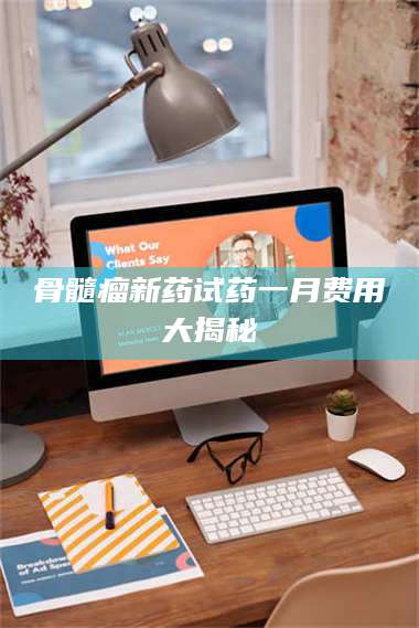 自贡骨髓瘤新药试药一月费用大揭秘 第1张