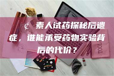 自贡📢 素人试药探秘后遗症，谁能承受药物实验背后的代价？